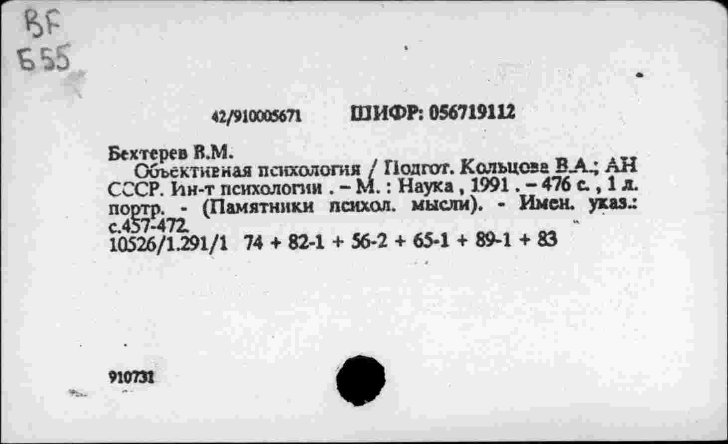 ﻿<2/910005671 ШИФР: 056719112
Бехтерев В.М.
Объективная психология / Подгот. Кольцова В_А_; лН СССР. Ин-т психологии . - М.: Наука , 1991. - 476 с., 1 л. портп. - (Памятники психол. мысли). - Имен, указ» с.457-472.
10526/1.291/1 74 + 82-1 + 56-2 + 65-1 + 89-1 + 83
910731